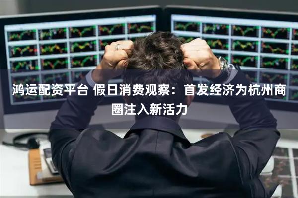鸿运配资平台 假日消费观察：首发经济为杭州商圈注入新活力