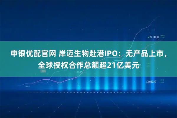申银优配官网 岸迈生物赴港IPO:无产品上市,全球授权合作总额超21亿美元