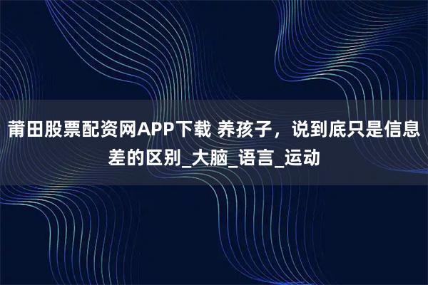 莆田股票配资网APP下载 养孩子，说到底只是信息差的区别_大脑_语言_运动