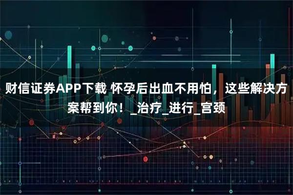 财信证券APP下载 怀孕后出血不用怕，这些解决方案帮到你！_治疗_进行_宫颈
