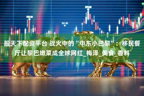 股天下配资平台 战火中的“中东小巴黎”:移民餐厅让黎巴嫩菜成全球网红_梅泽_美食_香料