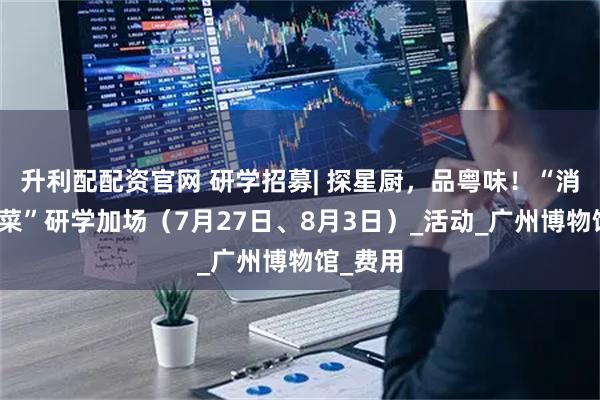 升利配配资官网 研学招募| 探星厨，品粤味！“消失的名菜”研学加场（7月27日、8月3日）_活动_广州博物馆_费用
