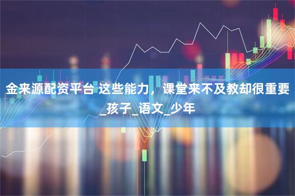 金来源配资平台 这些能力，课堂来不及教却很重要_孩子_语文_少年