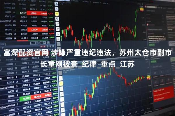 富深配资官网 涉嫌严重违纪违法，苏州太仓市副市长童刚被查_纪律_重点_江苏