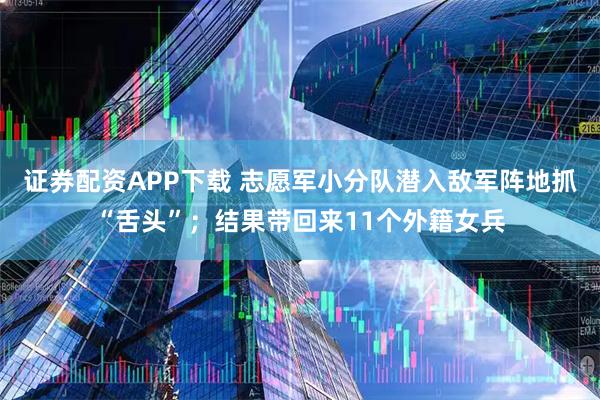 证券配资APP下载 志愿军小分队潜入敌军阵地抓“舌头”;结果带回来11个外籍女兵