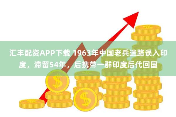 汇丰配资APP下载 1963年中国老兵迷路误入印度,滞留54年,后携带一群印度后代回国