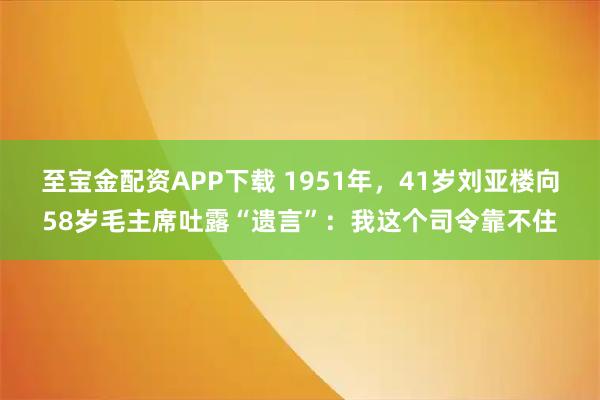 至宝金配资APP下载 1951年,41岁刘亚楼向58岁毛主席吐露“遗言”:我这个司令靠不住