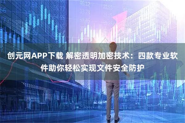创元网APP下载 解密透明加密技术:四款专业软件助你轻松实现文件安全防护