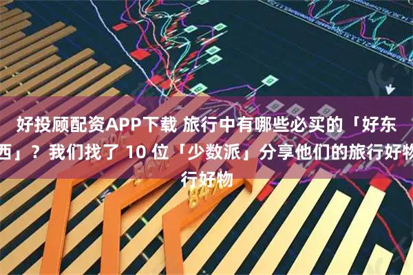 好投顾配资APP下载 旅行中有哪些必买的「好东西」？我们找了 10 位「少数派」分享他们的旅行好物