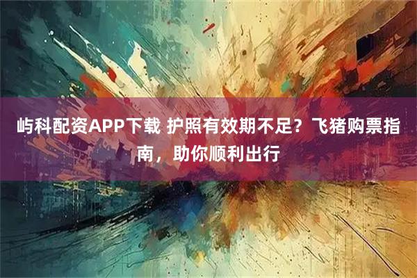 屿科配资APP下载 护照有效期不足?飞猪购票指南,助你顺利出行