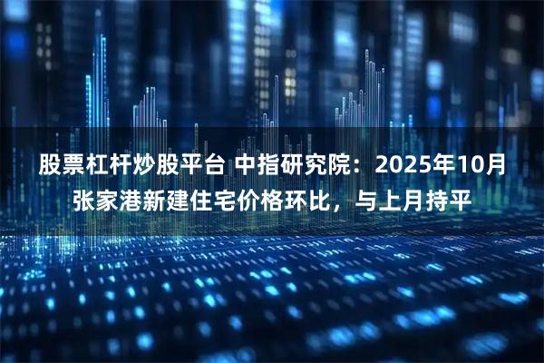 股票杠杆炒股平台 中指研究院：2025年10月张家港新建住宅价格环比，与上月持平