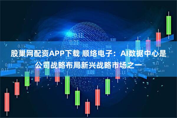 股巢网配资APP下载 顺络电子：AI数据中心是公司战略布局新兴战略市场之一