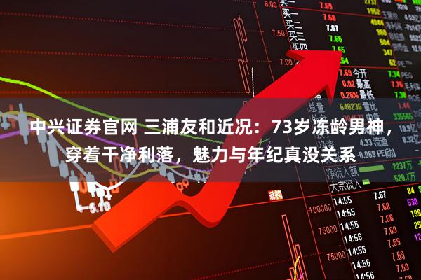 中兴证券官网 三浦友和近况：73岁冻龄男神，穿着干净利落，魅力与年纪真没关系