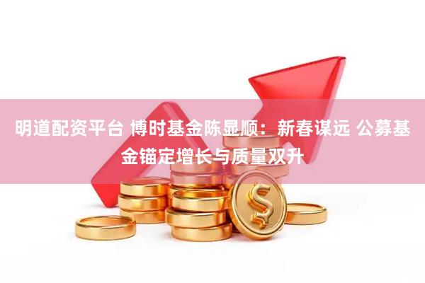 明道配资平台 博时基金陈显顺：新春谋远 公募基金锚定增长与质量双升