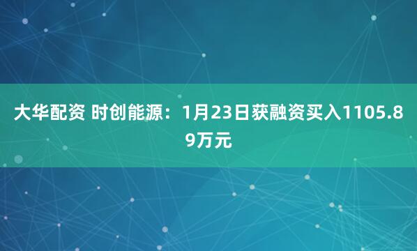 大华配资 时创能源：1月23日获融资买入1105.89万元