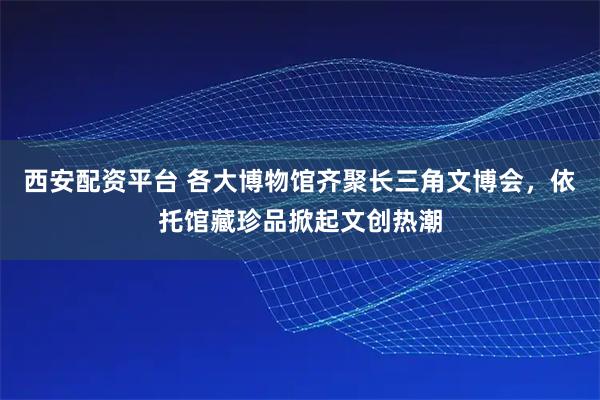 西安配资平台 各大博物馆齐聚长三角文博会，依托馆藏珍品掀起文创热潮
