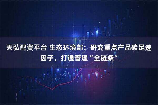 天弘配资平台 生态环境部：研究重点产品碳足迹因子，打通管理“全链条”