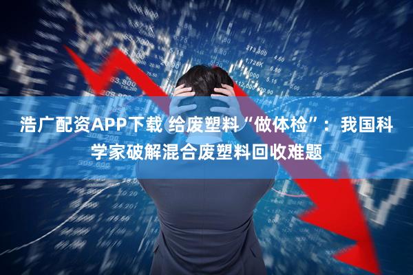 浩广配资APP下载 给废塑料“做体检”：我国科学家破解混合废塑料回收难题