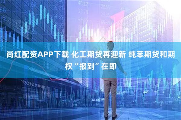 尚红配资APP下载 化工期货再迎新 纯苯期货和期权“报到”在即