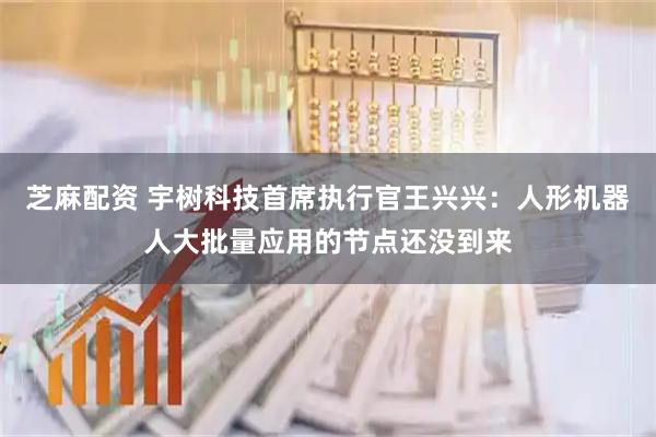 芝麻配资 宇树科技首席执行官王兴兴：人形机器人大批量应用的节点还没到来