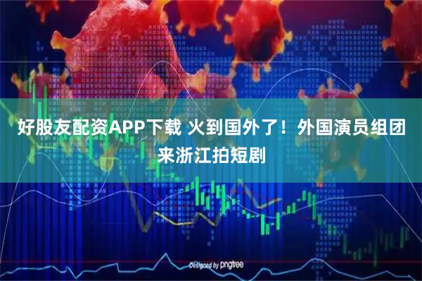 好股友配资APP下载 火到国外了！外国演员组团来浙江拍短剧