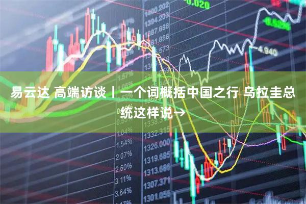 易云达 高端访谈丨一个词概括中国之行 乌拉圭总统这样说→