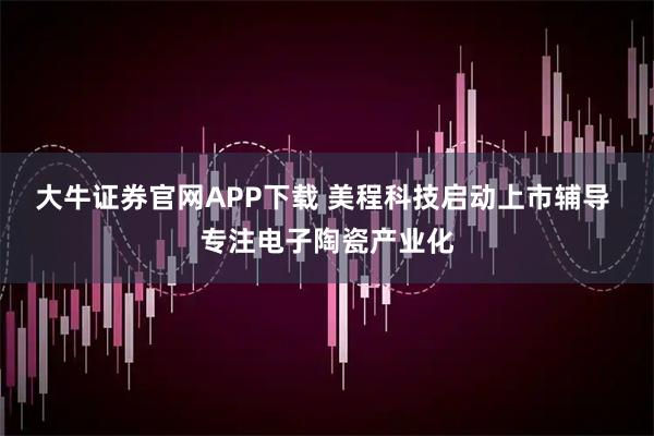 大牛证券官网APP下载 美程科技启动上市辅导 专注电子陶瓷产业化