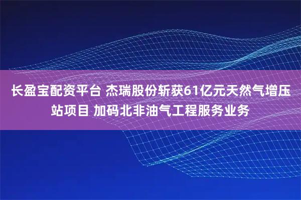 长盈宝配资平台 杰瑞股份斩获61亿元天然气增压站项目 加码北非油气工程服务业务