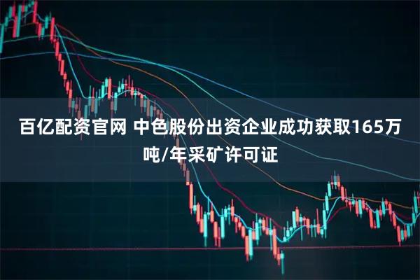 百亿配资官网 中色股份出资企业成功获取165万吨/年采矿许可证