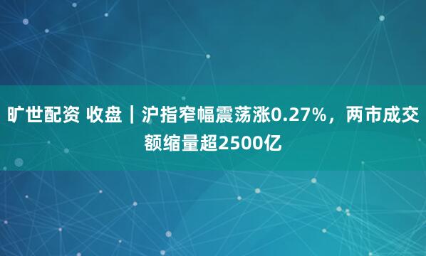 旷世配资 收盘｜沪指窄幅震荡涨0.27%，两市成交额缩量超2500亿