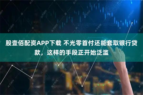 股壹佰配资APP下载 不光零首付还能套取银行贷款，这样的手段正开始泛滥