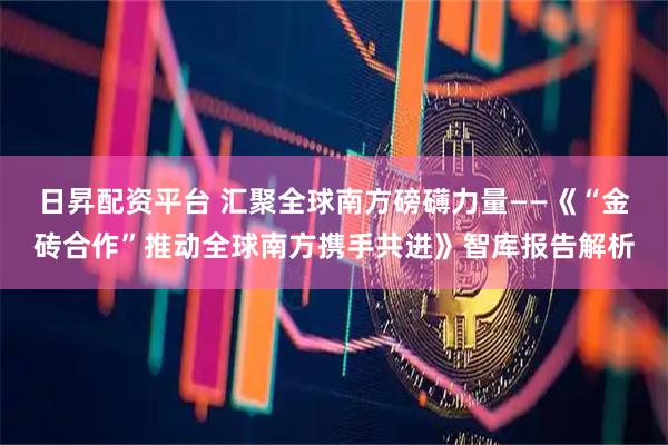 日昇配资平台 汇聚全球南方磅礴力量——《“金砖合作”推动全球南方携手共进》智库报告解析