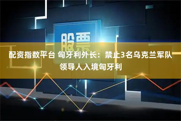 配资指数平台 匈牙利外长：禁止3名乌克兰军队领导人入境匈牙利
