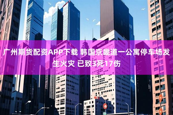广州期货配资APP下载 韩国京畿道一公寓停车场发生火灾 已致3死17伤