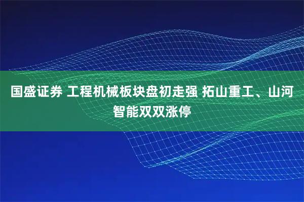 国盛证券 工程机械板块盘初走强 拓山重工、山河智能双双涨停