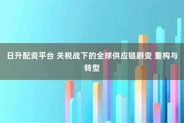 日升配资平台 关税战下的全球供应链剧变 重构与转型