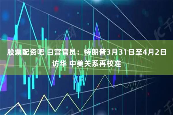 股票配资吧 白宫官员：特朗普3月31日至4月2日访华 中美关系再校准