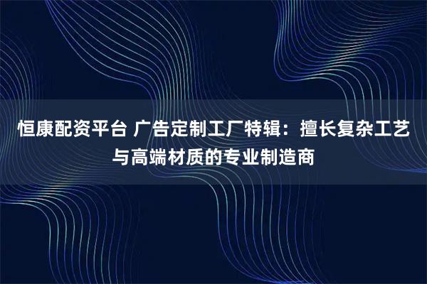 恒康配资平台 广告定制工厂特辑：擅长复杂工艺与高端材质的专业制造商