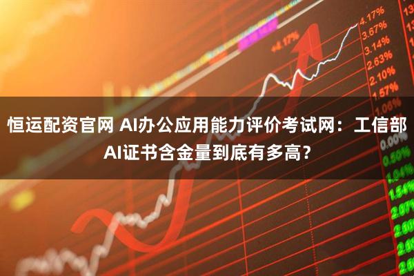 恒运配资官网 AI办公应用能力评价考试网：工信部AI证书含金量到底有多高？