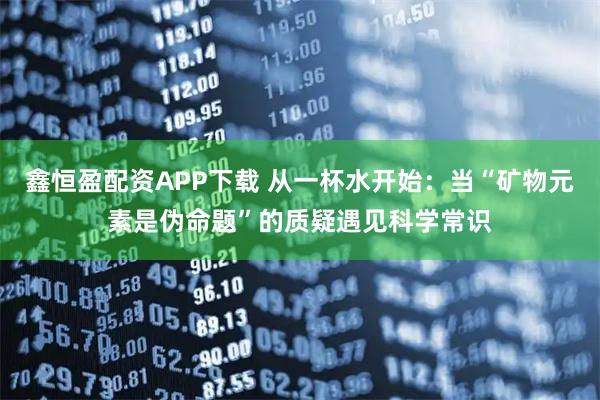 鑫恒盈配资APP下载 从一杯水开始：当“矿物元素是伪命题”的质疑遇见科学常识