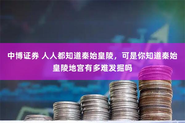 中博证券 人人都知道秦始皇陵,可是你知道秦始皇陵地宫有多难发掘吗