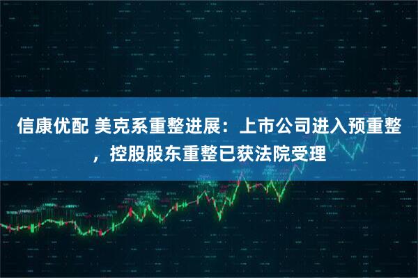 信康优配 美克系重整进展：上市公司进入预重整，控股股东重整已获法院受理