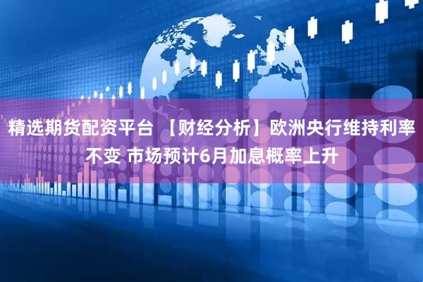精选期货配资平台 【财经分析】欧洲央行维持利率不变 市场预计6月加息概率上升