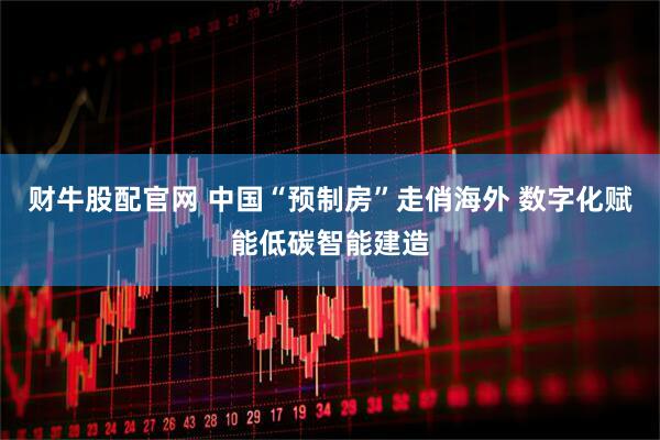财牛股配官网 中国“预制房”走俏海外 数字化赋能低碳智能建造
